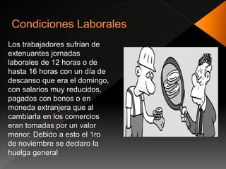 Los trabajadores sufrían de
extenuantes jornadas
laborales de 12 horas o de
hasta 16 horas con un día de
descanso que era el domingo,
con salarios muy reducidos,
pagados con bonos o en
moneda extranjera que al
cambiarla en los comercios
eran tomadas por un valor
menor. Debido a esto el 1ro
de noviembre se declaro la
huelga general
 
