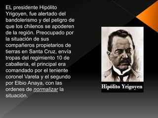 EL presidente Hipólito
Yrigoyen, fue alertado del
bandolerismo y del peligro de
que los chilenos se apoderen
de la región. Preocupado por
la situación de sus
compañeros propietarios de
tierras en Santa Cruz, envía
tropas del regimiento 10 de
caballería, el principal era
comandado por el teniente
coronel Varela y el segundo
por Elbio Anaya, con las
ordenes de normalizar la
situación.
 
