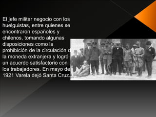 El jefe militar negocio con los
huelguistas, entre quienes se
encontraron españoles y
chilenos, tomando algunas
disposiciones como la
prohibición de la circulación de
la moneda extranjera y logró
un acuerdo satisfactorio con
los trabajadores. En mayo de
1921 Varela dejó Santa Cruz.
 