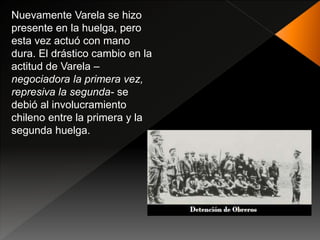 Nuevamente Varela se hizo
presente en la huelga, pero
esta vez actuó con mano
dura. El drástico cambio en la
actitud de Varela –
negociadora la primera vez,
represiva la segunda- se
debió al involucramiento
chileno entre la primera y la
segunda huelga.
 