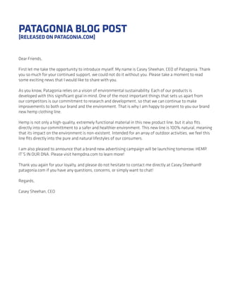 PATAGONIA BLOG POST
[RELEASED ON PATAGONIA.COM]


Dear Friends,

First let me take the opportunity to introduce myself. My name is Casey Sheehan, CEO of Patagonia. Thank
you so much for your continued support, we could not do it without you. Please take a moment to read
some exciting news that I would like to share with you.

As you know, Patagonia relies on a vision of environmental sustainability. Each of our products is
developed with this signiﬁcant goal in mind. One of the most important things that sets us apart from
our competitors is our commitment to research and development, so that we can continue to make
improvements to both our brand and the environment. That is why I am happy to present to you our brand
new hemp clothing line.

Hemp is not only a high-quality, extremely functional material in this new product line, but it also ﬁts
directly into our committment to a safer and healthier environment. This new line is 100% natural, meaning
that its impact on the environment is non-existent. Intended for an array of outdoor activities, we feel this
line ﬁts directly into the pure and natural lifestyles of our consumers.

I am also pleased to announce that a brand new advertising campaign will be launching tomorrow: HEMP.
IT’S IN OUR DNA. Please visit hempdna.com to learn more!

Thank you again for your loyalty, and please do not hesitate to contact me directly at Casey.Sheehan@
patagonia.com if you have any questions, concerns, or simply want to chat!

Regards,

Casey Sheehan, CEO
 