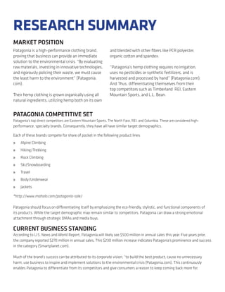 RESEARCH SUMMARY
MARKET POSITION
Patagonia is a high-performance clothing brand,                  and blended with other ﬁbers like PCR polyester,
proving that business can provide an immediate                   organic cotton and spandex.
solution to the environmental crisis. “By evaluating
raw materials, investing in innovative technologies,             “Patagonia’s hemp clothing requires no irrigation,
and rigorously policing their waste, we must cause               uses no pesticides or synthetic fertilizers, and is
the least harm to the environment” (Patagonia.                   harvested and processed by hand” (Patagonia.com).
com).                                                            And Thus, differentiating themselves from their
                                                                 top competitors such as Timberland REI, Eastern
Their hemp clothing is grown organically using all               Mountain Sports, and L.L. Bean.
natural ingredients, utilizing hemp both on its own


PATAGONIA COMPETITIVE SET
Patagonia’s top direct competitors are Eastern Mountain Sports, The North Face, REI, and Columbia. These are considered high-
performance, specialty brands. Consequently, they have all have similar target demographics.

Each of these brands compete for share of pocket in the following product lines:
»   Alpine Climbing
»   Hiking/Trekking
»   Rock Climbing
»   Ski/Snowboarding
»   Travel
»   Body/Underwear
»   Jackets

*http://www.mahalo.com/patagonia-sale/

Patagonia should focus on differentiating itself by emphasizing the eco-friendly, stylistic, and functional components of
its products. While the target demographic may remain similar to competitors, Patagonia can draw a strong emotional
attachment through strategic DMAs and media buys.

CURRENT BUSINESS STANDING
According to U.S. News and World Report, Patagonia will likely see $500 million in annual sales this year. Five years prior,
the company reported $270 million in annual sales. This $230 million increase indicates Patagonia’s prominence and success
in the category (Smartplanet.com).

Much of the brand’s success can be attributed to its corporate vision; “to build the best product, cause no unnecessary
harm, use business to inspire and implement solutions to the environmental crisis (Patagonia.com). This continuously
enables Patagonia to differentiate from its competitors and give consumers a reason to keep coming back more for.
 