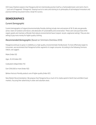 CEO Casey Sheehan explains that Patagonia did not intentionally position itself as a fashionable brand, and claims that it,
“...Just sort of happened” (Patagonia). Staying true to its roots and sticking to its philosophy of technological innovation and
practical clothing has proven to be a recipe for success.



DEMOGRAPHICS
Current Demographic

Current demographics of organic/environmentally-friendly clothing include men and women of 18-35 who are generally
active, lovers of outdoors and nature, and advocates of sustainability and conservation. These users also purchase other
organic goods and maintain a lifestyle that reduces environmental havoc (carpool, recycle, vegetarian eating). They are also
willing to pay more money for higher quality clothing.

Recommended Demographic (Based on Simmons OneView 2010)

Patagonia continues to grow in credibility as a high-quality, environmentally friendly brand. To more effectively target its
consumers, we recommend that Patagonia further segments its target consumer. According to the following Simmons
indices, we suggest:

Males (Index 93)

Ages: 35-49 (Index 101)

Graduated college (Index 113)

Earn $100,000 or more (Index 102)

Believe that eco-friendly products are of higher quality (Index 107).

New Market Recommendation: We propose that Patagonia focus much of its media spend in North East and West Coast
markets, focusing their advertising in urban and suburban areas.
 