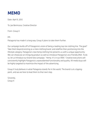 MEMO
Date: April 9, 2012

To: Joe Benincasa, Creative Director

From: Group X

Joe,
Patagonia has made it a long way. Group X plans to take them further.

Our campaign builds off of Patagonia’s vision of being a leading top-tier clothing line. The goal?
Take them beyond existing as a mere clothing brand, and redeﬁne their positioning into the
lifestyle category. Patagonia’s new hemp clothing line presents us with a unique opportunity:
We can showcase an intriguing product as well as introduce Patagonia’s eco-friendly DNA. To do
so, let us Introduce our brand new campaign, “Hemp. It’s in our DNA.” Creative executions will
consistently highlight Patagonia’s unprecedented functionality and quality. All media buys will
be highly targeted to maximize the impact of the advertising.

Group X truly believes in what Patagonia stands for in the world. The brand is at a tipping-
point, and we are here to lead them to that next step.

Sincerely,
Group X
 