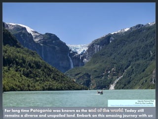 For long time Patagonia was known as the . Today still
remains a diverse and unspoiled land. Embark on this amazing journey with us!
 