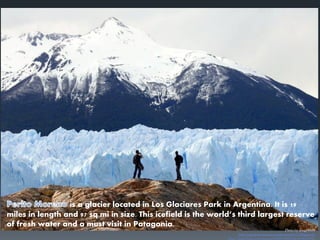 is a glacier located in Los Glaciares Park in Argentina. It is 19
miles in length and 97 sq mi in size. This icefield is the world’s third largest reserve
of fresh water and a must visit in Patagonia.
 