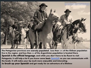 The Patagonian provinces are scarcely populated . Less than 15% of the Chilean population
live in the region, and less than 5% of the Argentinian population is located there.
Spanish is the official language, and while you don’t have to be fluent to visit
Patagonia, it will help a lot if you know some basic Spanish so you can communicate with
the locals. It will make your tip much more enjoyable and interesting.
So brush up your Spanish and get ready for an adventure of a lifetime!
 
