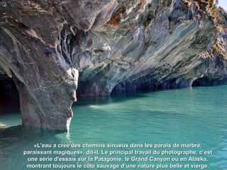 «L'eau a créé des chemins sinueux dans les parois de marbre,«L'eau a créé des chemins sinueux dans les parois de marbre,
paraissant magiques», dit-il. Le principal travail du photographe, c’estparaissant magiques», dit-il. Le principal travail du photographe, c’est
une série d'essais sur la Patagonie, le Grand Canyon ou en Alaska,une série d'essais sur la Patagonie, le Grand Canyon ou en Alaska,
montrant toujours le côté sauvage d’une nature plus belle et vierge.montrant toujours le côté sauvage d’une nature plus belle et vierge.
 