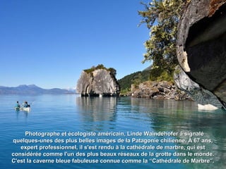 Photographe et écologiste américain, Linde Waindehofer à signaléPhotographe et écologiste américain, Linde Waindehofer à signalé
quelques-unes des plus belles images de la Patagonie chilienne. À 67 ans,quelques-unes des plus belles images de la Patagonie chilienne. À 67 ans,
expert professionnel, il s'est rendu à la cathédrale de marbre, qui estexpert professionnel, il s'est rendu à la cathédrale de marbre, qui est
considérée comme l'un des plus beaux réseaux de la grotte dans le monde.considérée comme l'un des plus beaux réseaux de la grotte dans le monde.
C'est la caverne bleue fabuleuse connue comme la “Cathédrale de Marbre”.C'est la caverne bleue fabuleuse connue comme la “Cathédrale de Marbre”.
 