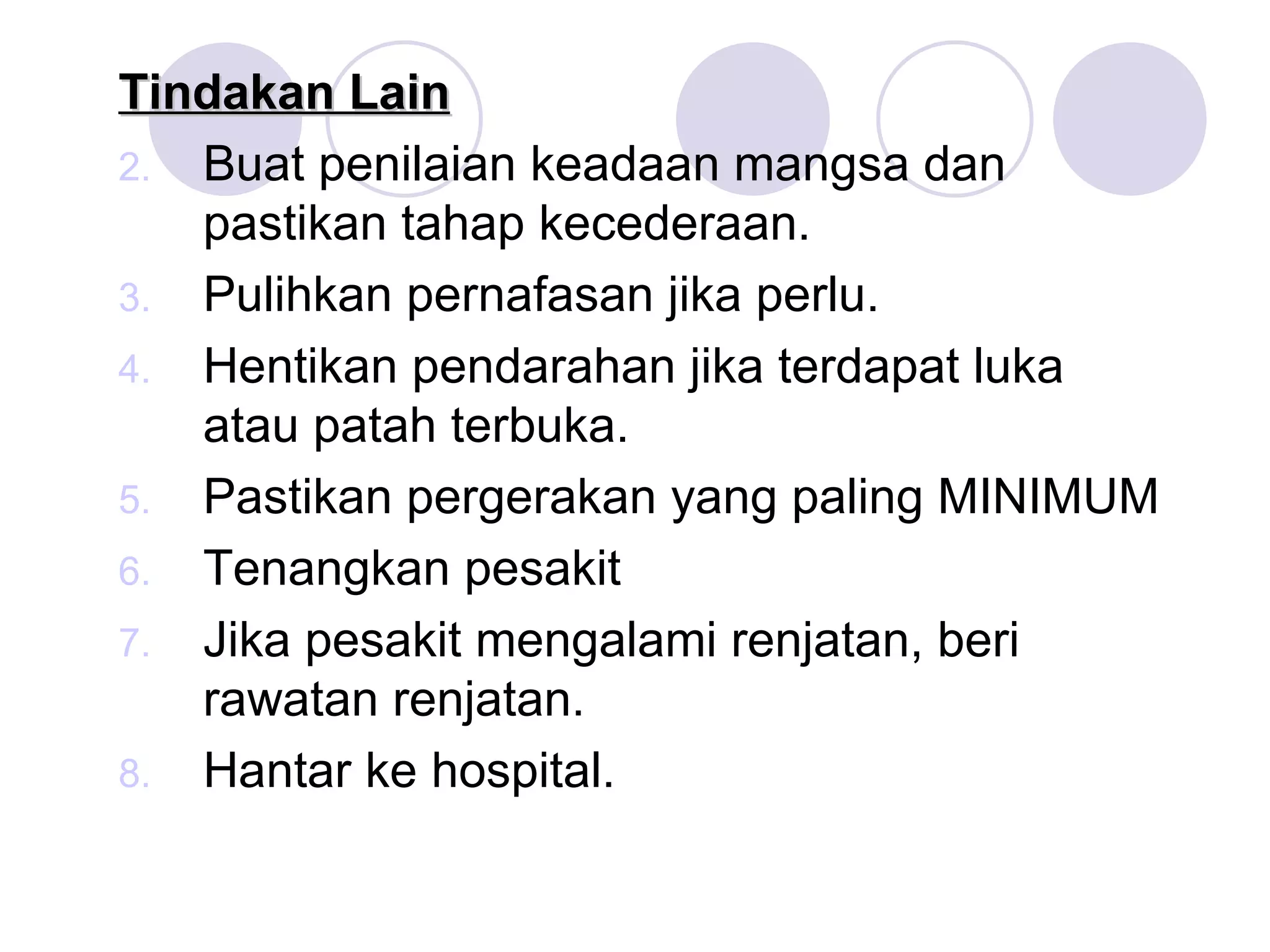 Tindakan Lain Buat penilaian keadaan mangsa dan pastikan tahap kecederaan. Pulihkan pernafasan jika perlu. Hentikan pendarahan jika terdapat luka atau patah terbuka. Pastikan pergerakan yang paling MINIMUM Tenangkan pesakit Jika pesakit mengalami renjatan, beri rawatan renjatan. Hantar ke hospital. 