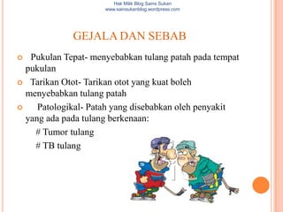 Hak Milik Blog Sains Sukan
                     www.sainsukanblog.wordpress.com




             GEJALA DAN SEBAB
  Pukulan Tepat- menyebabkan tulang patah pada tempat
  pukulan
 Tarikan Otot- Tarikan otot yang kuat boleh
  menyebabkan tulang patah
    Patologikal- Patah yang disebabkan oleh penyakit
  yang ada pada tulang berkenaan:
    # Tumor tulang
    # TB tulang
 