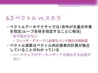 6.3 ベクトル vs スカラ
• ベクトルアーキテクチャでは1命令が大量の作業
を指定(ループ全体を指定することに相当)
▫ 命令数が少ない
 フェッチ・デコードに必要なバンド幅の大幅削減
• ベクトル演算はベクトル内の要素の計算が独立
していることがわかっている
▫ ハードウェアがデータハザードを検出する必要が
ない
 