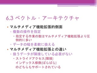 6.3 ベクトル・アーキテクチャ
• マルチメディア機能拡張的側面
▫ 複数の操作を指定
 指定する作業の数はマルチメディア機能拡張より圧
倒的に多い
▫ データの幅を柔軟に扱える
• マルチメディア機能拡張との違い
▫ 扱うデータが隣接している必要がない
 ストライドアクセス(隣接)
インデックス修飾(ばらばら)
のどちらもサポートされている
 