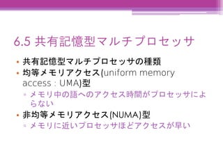 6.5 共有記憶型マルチプロセッサ
• 共有記憶型マルチプロセッサの種類
• 均等メモリアクセス(uniform memory
access : UMA)型
▫ メモリ中の語へのアクセス時間がプロセッサによ
らない
• 非均等メモリアクセス(NUMA)型
▫ メモリに近いプロセッサほどアクセスが早い
 