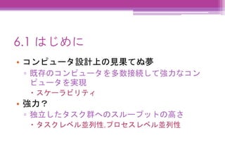 6.1 はじめに
• コンピュータ設計上の見果てぬ夢
▫ 既存のコンピュータを多数接続して強力なコン
ピュータを実現
 スケーラビリティ
• 強力？
▫ 独立したタスク群へのスループットの高さ
 タスクレベル並列性,プロセスレベル並列性
 