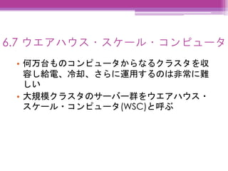 6.7 ウエアハウス・スケール・コンピュータ
• 何万台ものコンピュータからなるクラスタを収
容し給電、冷却、さらに運用するのは非常に難
しい
• 大規模クラスタのサーバー群をウエアハウス・
スケール・コンピュータ(WSC)と呼ぶ
 