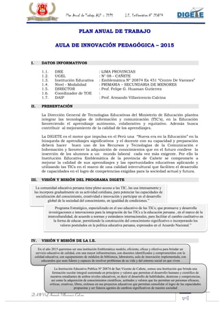 Plan Anual de Trabajo AIP – 2015 I.E. Emblemática N° 20874
DAIP Prof Armando Villavicencio Calcina
PLAN ANUAL DE TRABAJO
AULA DE INNOVACIÓN PEDAGÓGICA – 2015
I. DATOS INFORMATIVOS
1.1. DRE : LIMA PROVINCIAS
1.2. UGEL : N° 08 - CAÑETE
1.3. Institución Educativa : Emblemática Nº 20874 Ex 451 “Centro De Varones”
1.4. Nivel - Modalidad : PRIMARIA – SECUNDARIA DE MENORES
1.5. DIRECTOR : Prof. Felipe G. Huaman Gutierrez
1.6. Coordinador de TOE :
1.7. DAIP : Prof. Armando Villavicencio Calcina
II. PRESENTACIÓN
La Dirección General de Tecnologías Educativas del Ministerio de Educación plantea
integrar las tecnologías de información y comunicación (TIC’s), en la Educación
favoreciendo el aprendizaje autónomo, colaborativo y equitativo. Además busca
contribuir al mejoramiento de la calidad de los aprendizajes.
La DIGETE es el motor que impulsa en el Perú una “Nueva era en la Educación” en la
búsqueda de aprendizajes significativos y el docente con su capacidad y preparación
deberá hacer buen uso de los Recursos y Tecnologías de la Comunicación e
Información y favorecer la adquisición de conocimientos que en el futuro conlleve la
inserción de los alumnos a un mundo laboral cada vez más exigente. Por ello la
Institución Educativa Emblemática de la provincia de Cañete se compromete a
mejorar la calidad de sus aprendizajes y las oportunidades educativas aplicando y
utilizando las TICs en el marco de una calidad intercultural que faciliten el desarrollo
de capacidades en el logro de competencias exigidas para la sociedad actual y futura.
III. VISIÓN Y MISIÓN DEL PROGRAMA DIGETE
IV. VISIÓN Y MISIÓN DE LA I.E.
La comunidad educativa peruana tiene pleno acceso a las TIC, las usa intensamente y
las incorpora gradualmente en su actividad cotidiana, para potenciar las capacidades de
socialización del conocimiento, creatividad e innovación y participar en el desarrollo
global de la sociedad del conocimiento, en igualdad de condiciones.”
Programa Estratégico, especializado en el uso educativo de las TICs; que promueve y desarrolla
investigaciones e innovaciones para la integración de las TICs a la educación peruana , en el marco de la
interculturalidad, de acuerdo a normas y estándares internacionales, para facilitar el cambio cualitativo en
la forma de educar, permitiendo la construcción del conocimiento significativo e incorporando los
valores postulados en la política educativa peruana, expresados en el Acuerdo Nacional.”
En el año 2015 queremos ser una institución Emblemática modelo, eficiente, eficaz y efectiva para brindar un
servicio educativo de calidad, con una mayor infraestructura, con docentes identificados y comprometidos con la
calidad educativa; con equipamiento de módulos de biblioteca, laboratorio, aula de innovación implementada; con
educandos que sean líderes y capaces de resolver problemas de su vida y del entorno social en que viven
La Institución Educativa Publica Nº 20874 de San Vicente de Cañete, somos una Institución que brinda una
formación escolar integral sustentada en principios y valores que permitan el desarrollo humano y científico de
nuestros estudiantes de ambos niveles educativos, es decir el desarrollo de habilidades, destrezas y competencias,
así como la adquisición de conocimientos científicos, actitudes y valores que les permitan ser personas eficaces,
críticas, creativas, libres, exitosos en sus proyectos educativos que permitan consolidar el logro de las capacidades
propuestas y ser futuros agentes de cambios significativos de nuestra sociedad
 