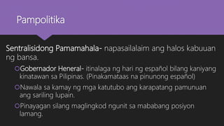 Pampolitika
Sentralisidong Pamamahala- napasailalaim ang halos kabuuan
ng bansa.
Gobernador Heneral- itinalaga ng hari ng español bilang kaniyang
kinatawan sa Pilipinas. (Pinakamataas na pinunong español)
Nawala sa kamay ng mga katutubo ang karapatang pamunuan
ang sariling lupain.
Pinayagan silang maglingkod ngunit sa mababang posiyon
lamang.
 