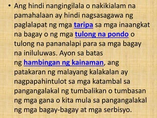 • Ang hindi nangingilala o nakikialam na
pamahalaan ay hindi nagsasagawa ng
paglalapat ng mga taripa sa mga inaangkat
na bagay o ng mga tulong na pondo o
tulong na pananalapi para sa mga bagay
na iniluluwas. Ayon sa batas
ng hambingan ng kainaman, ang
patakaran ng malayang kalakalan ay
nagpapahintulot sa mga katambal sa
pangangalakal ng tumbalikan o tumbasan
ng mga gana o kita mula sa pangangalakal
ng mga bagay-bagay at mga serbisyo.
 
