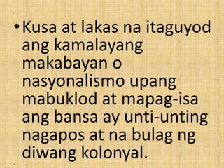 •
•Kusa at lakas na itaguyod
ang kamalayang
makabayan o
nasyonalismo upang
mabuklod at mapag-isa
ang bansa ay unti-unting
nagapos at na bulag ng
diwang kolonyal.•
 