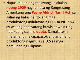 • Napasimulan ang malayang kalakalan
noong 1909 nag ipinasa ng Kongresong
Amerikano ang Payne Aldrich Tariff Act. sa
ilalim ng batas na ito, ang mga
produkotong iniluluwas ng U.S sa PILIPINAS
ay walang babayarang buwis at wala ring
itatakdang dami o quota. Samakatwin
,malamang makapapasok ang anumang
produktong nagmula sa U.S sa mga
pamilihan ng Pilipinas.
 