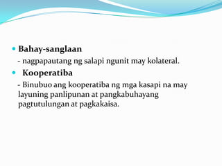  Bahay-sanglaan
- nagpapautang ng salapi ngunit may kolateral.
 Kooperatiba
- Binubuo ang kooperatiba ng mga kasapi na may
layuning panlipunan at pangkabuhayang
pagtutulungan at pagkakaisa.

 