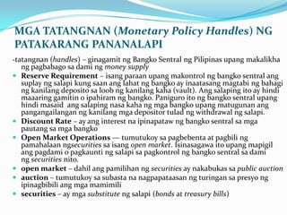 MGA TATANGNAN (Monetary Policy Handles) NG
PATAKARANG PANANALAPI
-tatangnan (handles) – ginagamit ng Bangko Sentral ng Pilipinas upang makalikha










ng pagbabago sa dami ng money supply
Reserve Requirement – isang paraan upang makontrol ng bangko sentral ang
suplay ng salapi kung saan ang lahat ng bangko ay inaatasang magtabi ng bahagi
ng kanilang deposito sa loob ng kanilang kaha (vault). Ang salaping ito ay hindi
maaaring gamitin o ipahiram ng bangko. Paniguro ito ng bangko sentral upang
hindi masaid ang salaping nasa kaha ng mga bangko upang matugunan ang
pangangailangan ng kanilang mga depositor tulad ng withdrawal ng salapi.
Discount Rate – ay ang interest na ipinapataw ng bangko sentral sa mga
pautang sa mga bangko
Open Market Operations — tumutukoy sa pagbebenta at pagbili ng
pamahalaan ngsecurities sa isang open market. Isinasagawa ito upang mapigil
ang pagdami o pagkaunti ng salapi sa pagkontrol ng bangko sentral sa dami
ng securities nito.
open market – dahil ang pamilihan ng securities ay nakabukas sa public auction
auction – tumutukoy sa subasta na nagpapataasan ng turingan sa presyo ng
ipinagbibili ang mga mamimili
securities – ay mga substitute ng salapi (bonds at treasury bills)

 