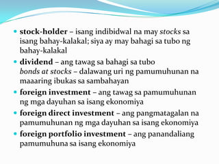  stock-holder – isang indibidwal na may stocks sa








isang bahay-kalakal; siya ay may bahagi sa tubo ng
bahay-kalakal
dividend – ang tawag sa bahagi sa tubo
bonds at stocks – dalawang uri ng pamumuhunan na
maaaring ibukas sa sambahayan
foreign investment – ang tawag sa pamumuhunan
ng mga dayuhan sa isang ekonomiya
foreign direct investment – ang pangmatagalan na
pamumuhunan ng mga dayuhan sa isang ekonomiya
foreign portfolio investment – ang panandaliang
pamumuhuna sa isang ekonomiya

 