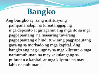 Bangko
Ang bangko ay isang institusyong
pampananalapi na tumatanggap ng
mga deposito at ginagamit ang mga ito sa mga
pagpapautang; na maaaring tuwirang
pagpapautang o hindi tuwirang pagpapautang
gaya ng sa merkado ng mga kapital. Ang
bangko ang nag-uugnay sa mga kliyente o mga
namumuhunan na may kakulangang sa
puhunan o kapital, at mga kliyente na may
labis na puhunan.

 