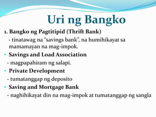Uri ng Bangko
1. Bangko ng Pagtitipid (Thrift Bank)
- tinatawag na “savings bank”, na humihikayat sa
mamamayan na mag-impok.
• Savings and Load Association
- magpapahiram ng salapi.
• Private Development
- tumatanggap ng deposito
• Saving and Mortgage Bank
- naghihikayat din na mag-impok at tumatanggap ng sangla

 