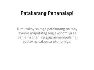 Patakarang Pananalapi
Tumutukoy sa mga patakarang na may
layunin mapatatag ang ekonomiya sa
pamamagitan ng pagmamanipula ng
suplay ng salapi sa ekonomiya.

 