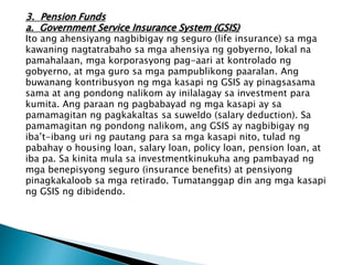 3. Pension Funds
a. Government Service Insurance System (GSIS)
Ito ang ahensiyang nagbibigay ng seguro (life insurance) sa mga
kawaning nagtatrabaho sa mga ahensiya ng gobyerno, lokal na
pamahalaan, mga korporasyong pag-aari at kontrolado ng
gobyerno, at mga guro sa mga pampublikong paaralan. Ang
buwanang kontribusyon ng mga kasapi ng GSIS ay pinagsasama
sama at ang pondong nalikom ay inilalagay sa investment para
kumita. Ang paraan ng pagbabayad ng mga kasapi ay sa
pamamagitan ng pagkakaltas sa suweldo (salary deduction). Sa
pamamagitan ng pondong nalikom, ang GSIS ay nagbibigay ng
iba’t-ibang uri ng pautang para sa mga kasapi nito, tulad ng
pabahay o housing loan, salary loan, policy loan, pension loan, at
iba pa. Sa kinita mula sa investmentkinukuha ang pambayad ng
mga benepisyong seguro (insurance benefits) at pensiyong
pinagkakaloob sa mga retirado. Tumatanggap din ang mga kasapi
ng GSIS ng dibidendo.
 