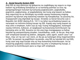 b. Social Security System (SSS)
Ang SSS ay ang ahensiya ng gobyerno na nagbibigay ng seguro sa mga
kawani ng pribadong kompanya at sa kanilang pamilya sa oras ng
pangangailangan katulad ng kaniyang pagkakasakit, pagkabalda,
pagretiro, pagkamatay, at pagdadalang-tao kung ang kawani ay babae.
Ang segurong ito ay ibinibigay ng estado upang maiwasang maging
pasanin ng lipunan ang kawaning nawalan ng hanapbuhay. Sa paraang ito,
mapapanatili ang dignidad ng kasapi. Itinakda sa Social Security Law o
Republic Act 8282 (dating R.A. 1611) na lahat ng pribadong kawani ay
nararapat na irehistro bilang kasapi ng SSS. Kapag ang isang kawani ay
may amo o employer, kahit siya ay nag-iisang manggagawa, kailangan
siyang irehistro, kaltasan, at ipagbayad ng buwanang kontribusyon ng
kaniyang amo sa SSS. Kasama na rito ang mga manggagawa sa bahay
katulad ng pampamilyang drayber, kasambahay, cook, at iba pa. Ang mga
self-employed katulad ng doktor, abogado, sales agent, watch-your-car
boys, may-ari ng sari-sari store, at iba pa ay kailangan ding magmiyembro
sa SSS. Sa paraan ng paglilikom ng pondo, ang SSS ay katulad din ng GSIS,
kung saan ang mga kasapi nito ay may buwanang kontribusyon. Ito ay
maaaring pagkaltas (salary deduction) ng amo o employerng kasapi, o
personal na kontribusyon para sa mga self-employed.
 