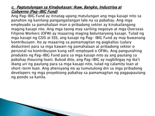 c. Pagtutulungan sa Kinabukasan: Ikaw, Bangko, Industriya at
Gobyerno (Pag-IBIG Fund)
Ang Pag-IBIG Fund ay itinatag upang matulungan ang mga kasapi nito sa
panahon ng kanilang pangangailangan lalo na sa pabahay. Ang mga
empleyado sa pamahalaan man o pribadong sektor ay kinakailangang
maging kasapi rito. Ang mga taong may sariling negosyo at mga Overseas
Filipino Workers (OFW) ay maaaring maging boluntaryong kasapi. Tulad ng
mga kasapi ng GSIS at SSS, ang kasapi ng Pag- IBIG Fund ay may buwanang
kontribusyon. Ito ay maaaring sa pamamagitan ng pagkaltas (salary
deduction) para sa mga kawani ng pamahalaan at pribadong sektor o
personal na kontribusyon kung self-employed o OFWs. Ang pangunahing
produkto ng Pag-IBIG Fund para sa mga kasapi nito ay ang pautang sa
pabahay (housing loan). Bukod dito, ang Pag-IBIG ay nagbibigay ng iba’t
ibang uri ng pautang para sa mga kasapi nito, tulad ng calamity loan at
short-term loan. Ang ahensyang ito ay tumutulong din sa mga pribadong
developers ng mga proyektong pabahay sa pamamagitan ng pagpapautang
ng pondo sa kanila.
 