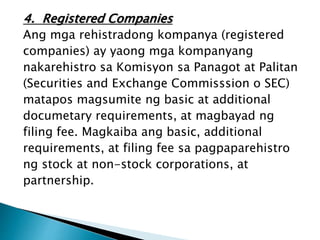 4. Registered Companies
Ang mga rehistradong kompanya (registered
companies) ay yaong mga kompanyang
nakarehistro sa Komisyon sa Panagot at Palitan
(Securities and Exchange Commisssion o SEC)
matapos magsumite ng basic at additional
documetary requirements, at magbayad ng
filing fee. Magkaiba ang basic, additional
requirements, at filing fee sa pagpaparehistro
ng stock at non-stock corporations, at
partnership.
 