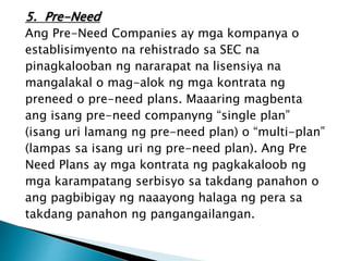 5. Pre-Need
Ang Pre-Need Companies ay mga kompanya o
establisimyento na rehistrado sa SEC na
pinagkalooban ng nararapat na lisensiya na
mangalakal o mag-alok ng mga kontrata ng
preneed o pre-need plans. Maaaring magbenta
ang isang pre-need companyng “single plan”
(isang uri lamang ng pre-need plan) o “multi-plan”
(lampas sa isang uri ng pre-need plan). Ang Pre
Need Plans ay mga kontrata ng pagkakaloob ng
mga karampatang serbisyo sa takdang panahon o
ang pagbibigay ng naaayong halaga ng pera sa
takdang panahon ng pangangailangan.
 