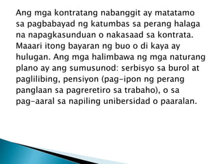 Ang mga kontratang nabanggit ay matatamo
sa pagbabayad ng katumbas sa perang halaga
na napagkasunduan o nakasaad sa kontrata.
Maaari itong bayaran ng buo o di kaya ay
hulugan. Ang mga halimbawa ng mga naturang
plano ay ang sumusunod: serbisyo sa burol at
paglilibing, pensiyon (pag-ipon ng perang
panglaan sa pagreretiro sa trabaho), o sa
pag-aaral sa napiling unibersidad o paaralan.
 