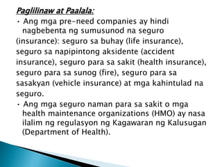 Paglilinaw at Paalala:
• Ang mga pre-need companies ay hindi
nagbebenta ng sumusunod na seguro
(insurance): seguro sa buhay (life insurance),
seguro sa napipintong aksidente (accident
insurance), seguro para sa sakit (health insurance),
seguro para sa sunog (fire), seguro para sa
sasakyan (vehicle insurance) at mga kahintulad na
seguro.
• Ang mga seguro naman para sa sakit o mga
health maintenance organizations (HMO) ay nasa
ilalim ng regulasyon ng Kagawaran ng Kalusugan
(Department of Health).
 