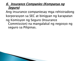 6. Insurance Companies (Kompanya ng
Seguro)
Ang insurance companiesay mga rehistradong
korporasyon sa SEC at binigyan ng karapatan
ng Komisyon ng Seguro (Insurance
Commission) na mangalakal ng negosyo ng
seguro sa Pilipinas.
 