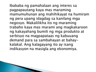 Ibababa ng pamahalaan ang interes sa
pagpapautang kaya mas maraming
mamumuhunan ang mahihikayat na humiram
ng pera upang idagdag sa kanilang mga
negosyo. Makalilikha ito ng maraming
trabaho kaya mas marami ang magkakaroon
ng kakayahang bumili ng mga produkto at
serbisyo na magpapataas ng kabuuang
demand para sa sambahayan at bahay-
kalakal. Ang kalagayang ito ay isang
indikasyon na masigla ang ekonomiya.
 