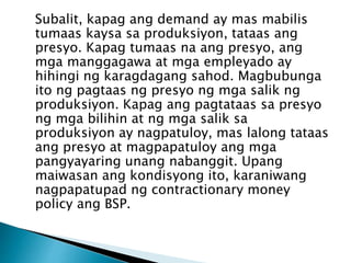 Subalit, kapag ang demand ay mas mabilis
tumaas kaysa sa produksiyon, tataas ang
presyo. Kapag tumaas na ang presyo, ang
mga manggagawa at mga empleyado ay
hihingi ng karagdagang sahod. Magbubunga
ito ng pagtaas ng presyo ng mga salik ng
produksiyon. Kapag ang pagtataas sa presyo
ng mga bilihin at ng mga salik sa
produksiyon ay nagpatuloy, mas lalong tataas
ang presyo at magpapatuloy ang mga
pangyayaring unang nabanggit. Upang
maiwasan ang kondisyong ito, karaniwang
nagpapatupad ng contractionary money
policy ang BSP.
 