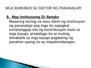B. Mga Institusyong Di-Bangko
Maaaring ituring na nasa ilalim ng institusyon
ng pananalapi ang mga ito sapagkat
tumatanggap sila ng kontribusyon mula sa
mga kasapi, pinalalago ito at muling
ibinabalik sa mga kasapi pagdating ng
panahon upang ito ay mapakinabangan.
 