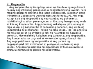 1. Kooperatiba
Ang kooperatiba ay isang kapisanan na binubuo ng mga kasapi
na may nagkakaisang panlipunan o pangkabuhayang layunin. Para
maging ganap na lehitimo ang isang kooperatiba, kailangan itong
irehistro sa Cooperative Development Authority (CDA). Ang mga
kasapi sa isang kooperatiba ay nag-aambag ng puhunan at
nakikibahagi sa tubo, pananagutan, at iba pang benepisyong mula
sa kita ng kooperatiba. Ang puhunang nakalap ay ipinauutang sa
mga kasapi ng kooperatiba at sa takdang panahon, ang kinita ng
kooperatiba ay pinaghahati-hatian ng mga kasapi. Iba-iba ang kita
ng mga kasapi at ito ay base sa laki ng naiambag ng kasapi sa
puhunan. May malaking kaibahan ang bangko at ang kooperatiba.
Ang kooperatiba ay pag-aari at kontrolado ng mga kasapi nito.
Ang mga patakaran ng kooperatiba at ang paraan ng
pagpapatupad nito ay binubuo at pinagkakasunduan ng mga
kasapi. Ang perang inambag ng mga kasapi ay kumakatawan sa
shares at tumatayong pondo ng kooperatiba.
 