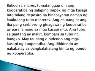Bukod sa shares, tumatanggap din ang
kooperatiba ng salaping impok ng mga kasapi
nito bilang deposito na binabayaran naman ng
kaukulang tubo o interes. Ang pautang at ang
iba pang serbisyong ginagawa ng kooperatiba
ay para lamang sa mga kasapi nito. Ang tubo
sa pautang ay maliit, kompara sa tubo ng
bangko. May taunang dibidendo ang mga
kasapi ng kooperatiba. Ang dibidendo ay
nakabatay sa pangkalahatang kinita ng pondo
ng kooperatiba.
 