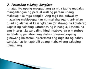 2. Pawnshop o Bahay-Sanglaan
Itinatag ito upang magpautang sa mga taong madalas
mangailangan ng pera at walang paraan upang
makalapit sa mga bangko. Ang mga indibidwal ay
maaaring makipagpalitan ng mahahalagang ari-arian
tulad ng alahas at kasangkapan (tinatawag na kolateral)
kapalit ng salaping katumbas ng isinangla, kasama na
ang interes. Sa sandaling hindi mabayaran o matubos
sa takdang panahon ang alahas o kasangkapang
ginawang kolateral, nireremata ang mga ito ng bahay
sanglaan at ipinagbibili upang mabawi ang salaping
ipinautang.
 