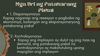 Mga Uri ng Patakarang
Piskal
1. Ekspansyonaryo
Kapag naganap ang resesyon o pagbaba ng
ekonomiya, kailangan ang ekspansyonaryong
patakarang piskal
2. Kontraksyonaryo
Kapag ang implasyon ay dulot ng pag taas ng
demand, ang patakarang piskal na
kontraksyonaryo ay makatutulong upang
mapigilan ang implasyon
 