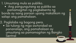1. Umuutang mula sa publiko.
Ang pangungutang sa publiko sa
pamamagitan ng pagbebenta ng
bonds ay isang paraan upang makalikom ng
salapi ang pamahalaan.
2. Paglalabs ng bagong pera.
Sa tulong ng mga awtoridad sa
pananalapi, ang pamahalaan ay
umuutang sa pamamagitan ng Bangko
Sentral
 