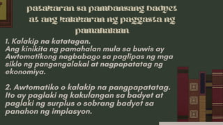 patakaran sa pambansang badyet
at ang kalakaran ng paggasta ng
pamahalaan
1. Kalakip na katatagan.
Ang kinikita ng pamahalan mula sa buwis ay
Awtomatikong nagbabago sa paglipas ng mga
siklo ng pangangalakal at nagpapatatag ng
ekonomiya.
2. Awtomatiko o kalakip na pangpapatatag.
Ito ay paglaki ng kakulangan sa badyet at
paglaki ng surplus o sobrang badyet sa
panahon ng implasyon.
 