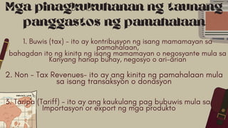 2. Non - Tax Revenues- ito ay ang kinita ng pamahalaan mula
sa isang transaksyon o donasyon
Mga pinagkukuhanan ng taunang
panggastos ng pamahalaan
1. Buwis (tax) - ito ay kontribusyon ng isang mamamayan sa
pamahalaan,
bahagdan ito ng kinita ng isang mamamayan o negosyante mula sa
Kanyang hanap buhay, negosyo o ari-arian
3. Taripa (Tariff) - ito ay ang kaukulang pag bubuwis mula sa
Importasyon or export ng mga produkto
 