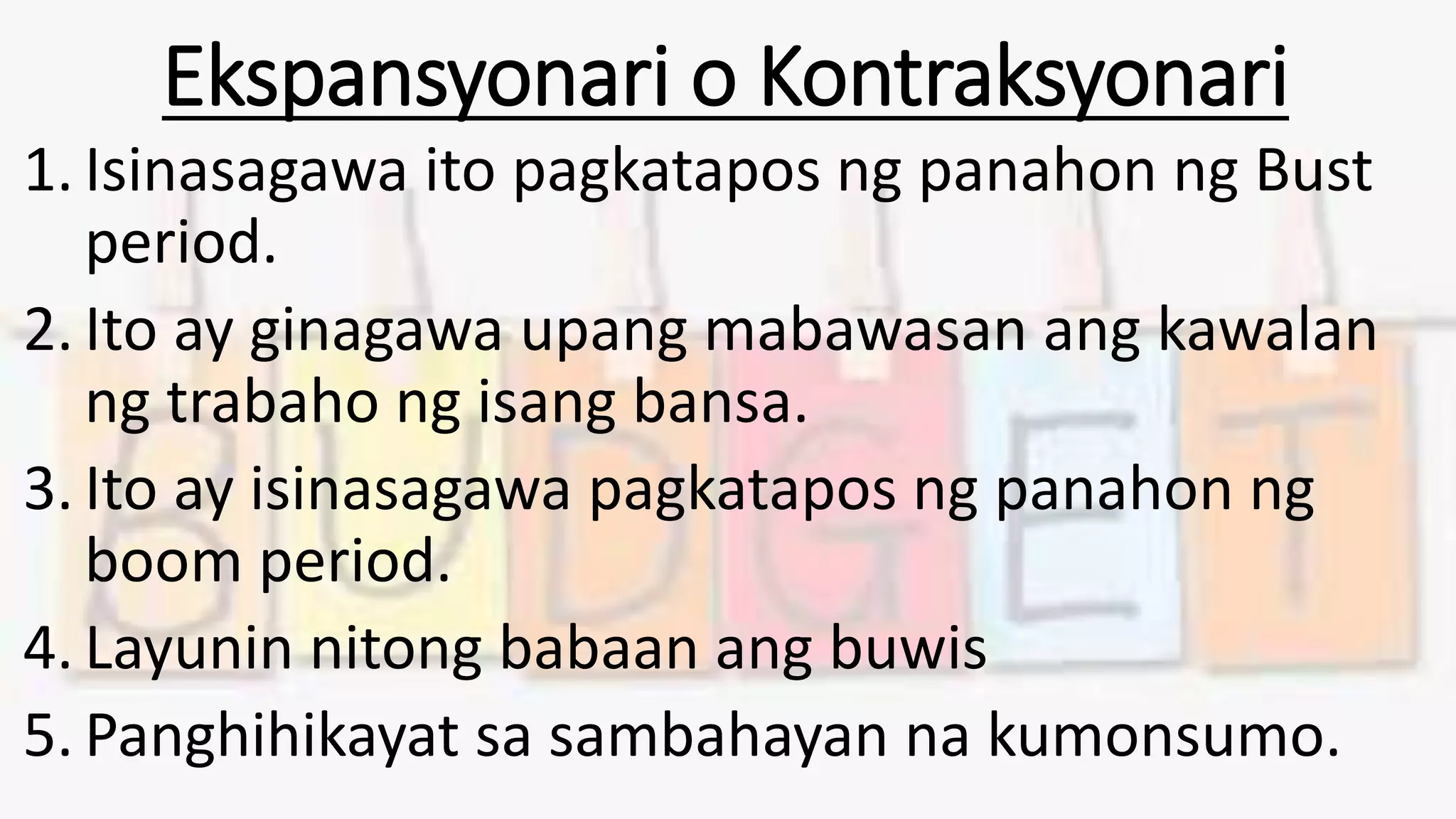 Ekspansyonari o Kontraksyonari
1. Isinasagawa ito pagkatapos ng panahon ng Bust
period.
2. Ito ay ginagawa upang mabawasan ang kawalan
ng trabaho ng isang bansa.
3. Ito ay isinasagawa pagkatapos ng panahon ng
boom period.
4. Layunin nitong babaan ang buwis
5. Panghihikayat sa sambahayan na kumonsumo.
 